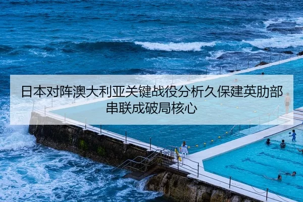 日本对阵澳大利亚关键战役分析久保建英肋部串联成破局核心