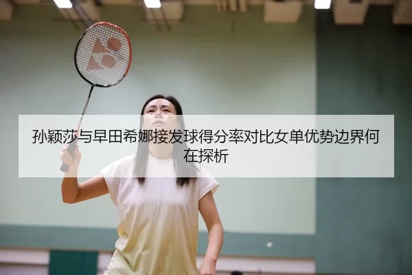 孙颖莎与早田希娜接发球得分率对比女单优势边界何在探析