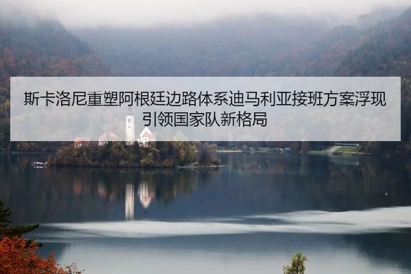 斯卡洛尼重塑阿根廷边路体系迪马利亚接班方案浮现引领国家队新格局