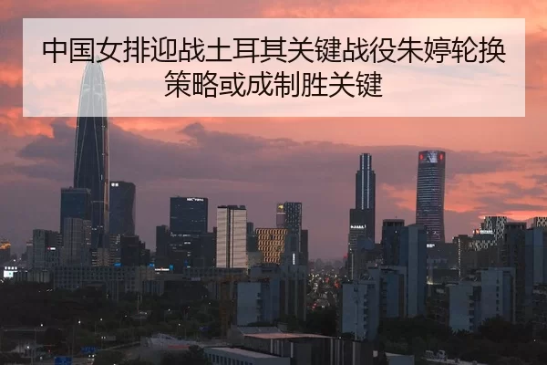 中国女排迎战土耳其关键战役朱婷轮换策略或成制胜关键