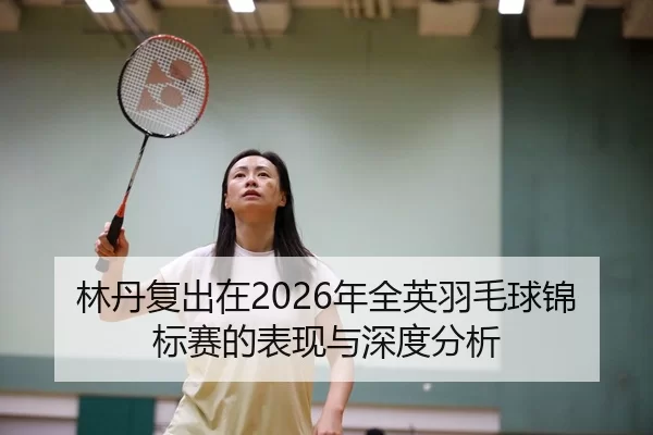 林丹复出在2026年全英羽毛球锦标赛的表现与深度分析