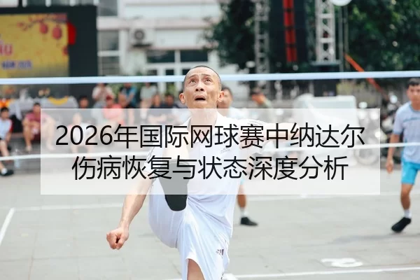 2026年国际网球赛中纳达尔伤病恢复与状态深度分析