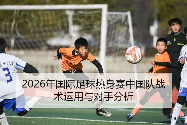 2026年国际足球热身赛中国队战术运用与对手分析