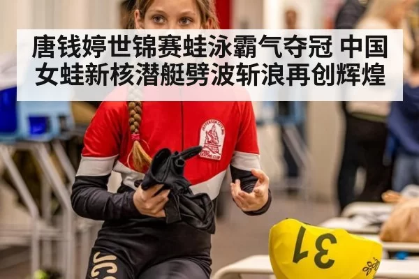 唐钱婷世锦赛蛙泳霸气夺冠 中国女蛙新核潜艇劈波斩浪再创辉煌