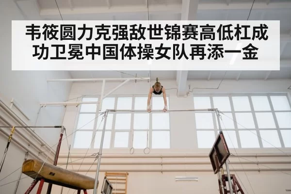 韦筱圆力克强敌世锦赛高低杠成功卫冕中国体操女队再添一金