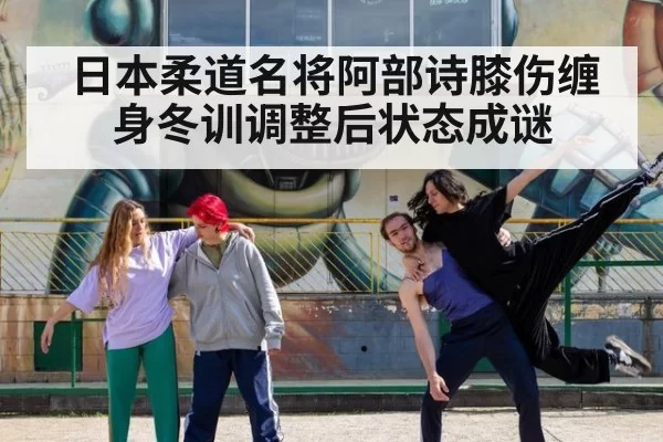 日本柔道名将阿部诗膝伤缠身冬训调整后状态成谜