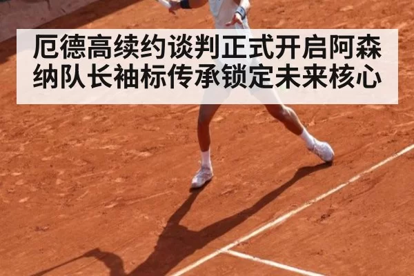 厄德高续约谈判正式开启阿森纳队长袖标传承锁定未来核心