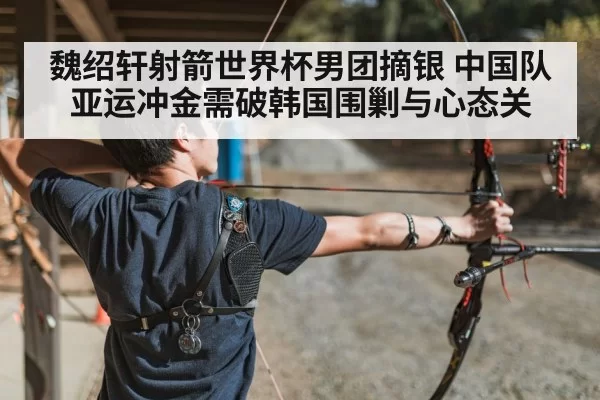 魏绍轩射箭世界杯男团摘银 中国队亚运冲金需破韩国围剿与心态关